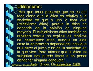 Utilitarismo:
    “Hay que tener presente que no es del
    todo cierto que la ética es relativa a la
    sociedad en que a uno le toca vivir
    (relativismo ético), porque la ética no
    depende de la opinión de ninguna
    mayoría. El subjetivismo ético también es
    rebatido porque no explica los motivos
    del desacuerdo ético, aunque en este
    caso la aprobación depende del individuo
    que hace el juicio y no de la sociedad en
    la que vive. Pero afirmar que la ética es
    subjetiva nos puede llevar a no poder
    condenar ninguna conducta”.
                   Peter Singer. Ética práctica, 1980
RODOLFO J. RODRÍGUEZ-R.-            http://cariari.ucr.ac.cr/~rodolfor/
 