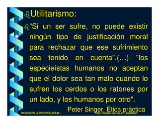 Utilitarismo:
    "Si un ser sufre, no puede existir
    ningún tipo de justificación moral
    para rechazar que ese sufrimiento
    sea tenido en cuenta".(…) "los
    especieístas humanos no aceptan
    que el dolor sea tan malo cuando lo
    sufren los cerdos o los ratones por
    un lado, y los humanos por otro".
RODOLFO J. RODRÍGUEZ-R.-
                           Peter Singer. Ética práctica
                                    http://cariari.ucr.ac.cr/~rodolfor/
 