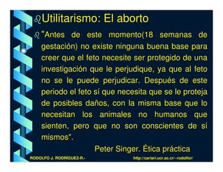 Utilitarismo: El aborto
    "Antes de este momento(18 semanas de
    gestación) no existe ninguna buena base para
    creer que el feto necesite ser protegido de una
    investigación que le perjudique, ya que al feto
    no se le puede perjudicar. Después de este
    periodo el feto sí que necesita que se le proteja
    de posibles daños, con la misma base que lo
    necesitan los animales no humanos que
    sienten, pero que no son conscientes de sí
    mismos".
                    Peter Singer. Ética práctica
RODOLFO J. RODRÍGUEZ-R.-       http://cariari.ucr.ac.cr/~rodolfor/
 