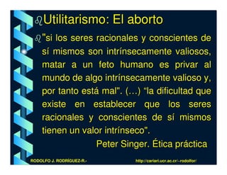 Utilitarismo: El aborto
    "si los seres racionales y conscientes de
    sí mismos son intrínsecamente valiosos,
    matar a un feto humano es privar al
    mundo de algo intrínsecamente valioso y,
    por tanto está mal". (…) “la dificultad que
    existe en establecer que los seres
    racionales y conscientes de sí mismos
    tienen un valor intrínseco".
                 Peter Singer. Ética práctica
RODOLFO J. RODRÍGUEZ-R.-   http://cariari.ucr.ac.cr/~rodolfor/
 