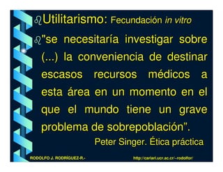 Utilitarismo: Fecundación in vitro
     "se necesitaría investigar sobre
    (...) la conveniencia de destinar
    escasos recursos médicos a
    esta área en un momento en el
    que el mundo tiene un grave
    problema de sobrepoblación”.
                           Peter Singer. Ética práctica
RODOLFO J. RODRÍGUEZ-R.-            http://cariari.ucr.ac.cr/~rodolfor/
 