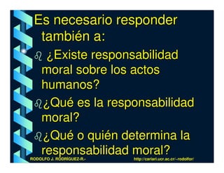 Es necesario responder
  también a:
     ¿Existe responsabilidad
    moral sobre los actos
    humanos?
    ¿Qué es la responsabilidad
    moral?
    ¿Qué o quién determina la
    responsabilidad moral?
RODOLFO J. RODRÍGUEZ-R.-   http://cariari.ucr.ac.cr/~rodolfor/
 