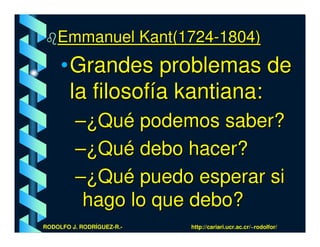 Emmanuel Kant(1724-1804)
     • Grandes problemas de
       la filosofía kantiana:
         –¿Qué podemos saber?
         –¿Qué debo hacer?
         –¿Qué puedo esperar si
          hago lo que debo?
RODOLFO J. RODRÍGUEZ-R.-   http://cariari.ucr.ac.cr/~rodolfor/
 