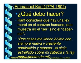 Emmanuel Kant(1724-1804)
     • ¿Qué debo hacer?
     • Kant considera que hay una ley
       moral en el corazón humano, que
       muestra no el “ser” sino el “deber-
       ser”:
     • “Dos cosas me llenan ánimo con
       siempre nueva y creciente
       admiración y respeto: el cielo
       estrellado sobre mi cabeza y la ley
       moral dentro de mí”
RODOLFO J. RODRÍGUEZ-R.-   http://cariari.ucr.ac.cr/~rodolfor/
 