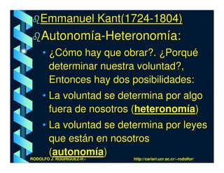 Emmanuel Kant(1724-1804)
    Autonomía-Heteronomía:
     • ¿Cómo hay que obrar?. ¿Porqué
       determinar nuestra voluntad?,
       Entonces hay dos posibilidades:
     • La voluntad se determina por algo
       fuera de nosotros (heteronomía)
     • La voluntad se determina por leyes
       que están en nosotros
       (autonomía)
RODOLFO J. RODRÍGUEZ-R.-   http://cariari.ucr.ac.cr/~rodolfor/
 