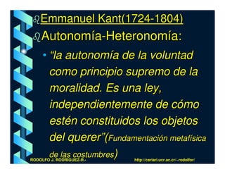 Emmanuel Kant(1724-1804)
    Autonomía-Heteronomía:
     • “la autonomía de la voluntad
       como principio supremo de la
       moralidad. Es una ley,
       independientemente de cómo
       estén constituidos los objetos
       del querer”(Fundamentación metafísica
       de las costumbres)
RODOLFO J. RODRÍGUEZ-R.-   http://cariari.ucr.ac.cr/~rodolfor/
 
