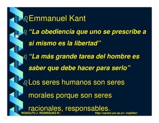 Emmanuel Kant
    “La obediencia que uno se prescribe a
    si mismo es la libertad”

    “La más grande tarea del hombre es
    saber que debe hacer para serlo”

    Los seres humanos son seres
    morales porque son seres
    racionales, responsables.
RODOLFO J. RODRÍGUEZ-R.-   http://cariari.ucr.ac.cr/~rodolfor/
 
