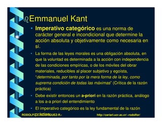 Emmanuel Kant
     • Imperativo categórico es una norma de
        carácter general e incondicional que determine la
        acción absoluta y objetivamente como necesaria en
        sí.
     • La forma de las leyes morales es una obligación absoluta, en
       que la voluntad es determinada a la acción con independencia
       de las condiciones empíricas, o de los móviles del obrar
       materiales, reducibles al placer subjetivo y egoísta,
       “determinada, por tanto por la mera forma de la ley, como
       suprema condición de todas las máximas” (Crítica de la razón
       práctica)
     • Debe existir entonces un a-priori en la razón práctica, análogo
       a los a-a priori del entendimiento
    • El imperativo categórico es la ley fundamental de la razón
RODOLFO J.áctica.
       pr RODRÍGUEZ-R.-                   http://cariari.ucr.ac.cr/~rodolfor/
 