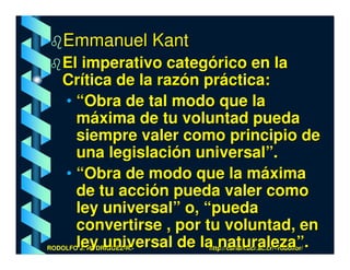 Emmanuel Kant
    El imperativo categórico en la
    Crítica de la razón práctica:
    • “Obra de tal modo que la
      máxima de tu voluntad pueda
      siempre valer como principio de
      una legislación universal”.
    • “Obra de modo que la máxima
      de tu acción pueda valer como
      ley universal” o, “pueda
      convertirse , por tu voluntad, en
      ley universal de la naturaleza”.
RODOLFO J. RODRÍGUEZ-R.-   http://cariari.ucr.ac.cr/~rodolfor/
 