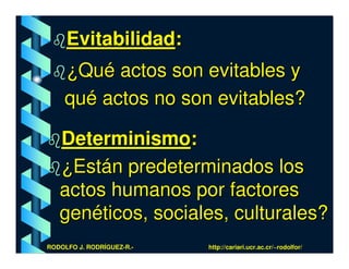 Evitabilidad:
    ¿Qué actos son evitables y
    qué actos no son evitables?

   Determinismo:
   ¿Están predeterminados los
   actos humanos por factores
   genéticos, sociales, culturales?
RODOLFO J. RODRÍGUEZ-R.-   http://cariari.ucr.ac.cr/~rodolfor/
 