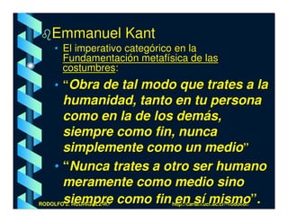 Emmanuel Kant
     • El imperativo categórico en la
       Fundamentación metafísica de las
       costumbres:
     • “Obra de tal modo que trates a la
       humanidad, tanto en tu persona
       como en la de los demás,
       siempre como fin, nunca
       simplemente como un medio”
     • “Nunca trates a otro ser humano
       meramente como medio sino
       siempre como fin en sí mismo”.
RODOLFO J. RODRÍGUEZ-R.-     http://cariari.ucr.ac.cr/~rodolfor/
 