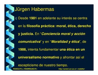 Jürgen Habermas
    Desde 1981 en adelante su interés se centra

    en la filosofía práctica: moral, ética, derecho

    y justicia. En “Conciencia moral y acción

    comunicativa” y en “Moralidad y ética”, de

    1986, intenta fundamentar una ética en un

    universalismo normativo y afrontar así el

    escepticismo de nuestro tiempo.
RODOLFO J. RODRÍGUEZ-R.-      http://cariari.ucr.ac.cr/~rodolfor/
 
