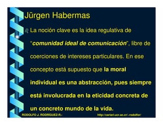 Jürgen Habermas
    La noción clave es la idea regulativa de

    “comunidad ideal de comunicación”, libre de

    coerciones de intereses particulares. En ese

    concepto está supuesto que la moral

    individual es una abstracción, pues siempre

    está involucrada en la eticidad concreta de

    un concreto mundo de la vida.
RODOLFO J. RODRÍGUEZ-R.-      http://cariari.ucr.ac.cr/~rodolfor/
 