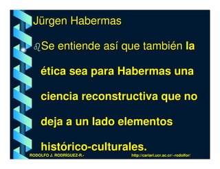 Jürgen Habermas

     Se entiende así que también la

    ética sea para Habermas una

    ciencia reconstructiva que no

    deja a un lado elementos

    histórico-culturales.
RODOLFO J. RODRÍGUEZ-R.-   http://cariari.ucr.ac.cr/~rodolfor/
 