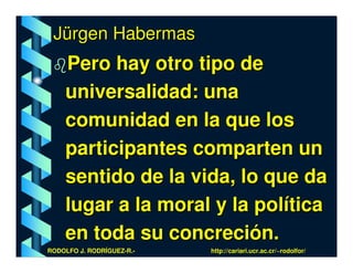 Jürgen Habermas
    Pero hay otro tipo de
    universalidad: una
    comunidad en la que los
    participantes comparten un
    sentido de la vida, lo que da
    lugar a la moral y la política
    en toda su concreción.
RODOLFO J. RODRÍGUEZ-R.-   http://cariari.ucr.ac.cr/~rodolfor/
 