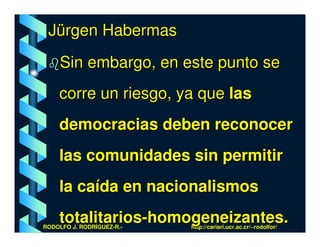 Jürgen Habermas
     Sin embargo, en este punto se
    corre un riesgo, ya que las
    democracias deben reconocer
    las comunidades sin permitir
    la caída en nacionalismos
    totalitarios-homogeneizantes.
RODOLFO J. RODRÍGUEZ-R.-   http://cariari.ucr.ac.cr/~rodolfor/
 