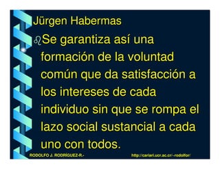 Jürgen Habermas
    Se garantiza así una
    formación de la voluntad
    común que da satisfacción a
    los intereses de cada
    individuo sin que se rompa el
    lazo social sustancial a cada
    uno con todos.
RODOLFO J. RODRÍGUEZ-R.-   http://cariari.ucr.ac.cr/~rodolfor/
 