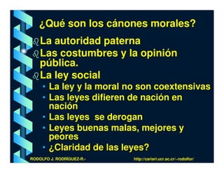 ¿Qué son los cánones morales?
    La autoridad paterna
    Las costumbres y la opinión
    pública.
    La ley social
     • La ley y la moral no son coextensivas
     • Las leyes difieren de nación en
       nación
     • Las leyes se derogan
     • Leyes buenas malas, mejores y
       peores
     • ¿Claridad de las leyes?
RODOLFO J. RODRÍGUEZ-R.-   http://cariari.ucr.ac.cr/~rodolfor/
 