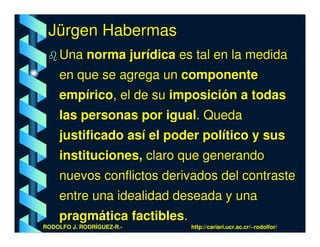 Jürgen Habermas
    Una norma jurídica es tal en la medida
    en que se agrega un componente
    empírico, el de su imposición a todas
    las personas por igual. Queda
    justificado así el poder político y sus
    instituciones, claro que generando
    nuevos conflictos derivados del contraste
    entre una idealidad deseada y una
    pragmática factibles.
RODOLFO J. RODRÍGUEZ-R.-    http://cariari.ucr.ac.cr/~rodolfor/
 
