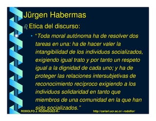 Jürgen Habermas
    Etica del discurso:
     • “Toda moral autónoma ha de resolver dos
        tareas en una: ha de hacer valer la
        intangibilidad de los individuos socializados,
        exigiendo igual trato y por tanto un respeto
        igual a la dignidad de cada uno; y ha de
        proteger las relaciones intersubjetivas de
        reconocimiento recíproco exigiendo a los
        individuos solidaridad en tanto que
        miembros de una comunidad en la que han
        sido socializados.”
RODOLFO J. RODRÍGUEZ-R.-          http://cariari.ucr.ac.cr/~rodolfor/
 
