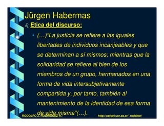 Jürgen Habermas
    Etica del discurso:
      • (…)“La justicia se refiere a las iguales
        libertades de individuos incanjeables y que
        se determinan a sí mismos; mientras que la
        solidaridad se refiere al bien de los
        miembros de un grupo, hermanados en una
        forma de vida intersubjetivamente
        compartida y, por tanto, también al
        mantenimiento de la identidad de esa forma
        de vida misma”(…).
RODOLFO J. RODRÍGUEZ-R.-         http://cariari.ucr.ac.cr/~rodolfor/
 