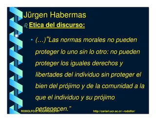 Jürgen Habermas
    Etica del discurso:

      • (…)“Las normas morales no pueden
        proteger lo uno sin lo otro: no pueden
        proteger los iguales derechos y
        libertades del individuo sin proteger el
        bien del prójimo y de la comunidad a la
        que el individuo y su prójimo
        pertenecen.”
RODOLFO J. RODRÍGUEZ-R.-     http://cariari.ucr.ac.cr/~rodolfor/
 