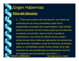 Jürgen Habermas
  Etica del discurso:

   • (…)“esta razón puede la ética del discurso, que deduce los
      contenidos de una moral universalista a partir de los
      presupuestos universales de la argumentación, hacer también
      justicia a esa común raíz de la moral: puesto que los discursos
      se asientan, por así decir, sobre la acción orientada al
      entendimiento, como forma de reflexión de ella, pueden
      extraer de ese mismo medio que representan las interacciones
      lingüísticamente mediadas y al que los individuos socializados
      deben su vulnerabilidad, pueden extraer también de él, digo,
      los puntos de vista centrales para la compensación moral de
      esa fragilidad que tan profundas raíces tiene”(…).
RODOLFO J. RODRÍGUEZ-R.-                  http://cariari.ucr.ac.cr/~rodolfor/
 