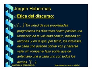 Jürgen Habermas
    Etica del discurso:

    (…)“En virtud de sus propiedades
    pragmáticas los discursos hacen posible una
    formación de la voluntad común, basada en
    razones, y en la que, por tanto, los intereses
    de cada uno pueden cobrar voz y hacerse
    valer sin romper el lazo social que de
    antemano une a cada uno con todos los
    demás. ”(…).
RODOLFO J. RODRÍGUEZ-R.-       http://cariari.ucr.ac.cr/~rodolfor/
 