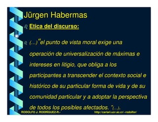 Jürgen Habermas
    Etica del discurso:

         “
    (…) el punto de vista moral exige una

    operación de universalización de máximas e
    intereses en litigio, que obliga a los
    participantes a transcender el contexto social e
    histórico de su particular forma de vida y de su
    comunidad particular y a adoptar la perspectiva
    de todos los posibles afectados. ”(…).
RODOLFO J. RODRÍGUEZ-R.-        http://cariari.ucr.ac.cr/~rodolfor/
 
