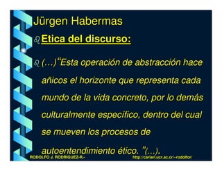 Jürgen Habermas
    Etica del discurso:

    (…)“Esta operación de abstracción hace

    añicos el horizonte que representa cada
    mundo de la vida concreto, por lo demás
    culturalmente específico, dentro del cual
    se mueven los procesos de

    autoentendimiento ético. ”(…).
RODOLFO J. RODRÍGUEZ-R.-  http://cariari.ucr.ac.cr/~rodolfor/
 