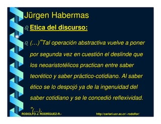 Jürgen Habermas
    Etica del discurso:

    (…)“Tal operación abstractiva vuelve a poner

    por segunda vez en cuestión el deslinde que
    los neoaristotélicos practican entre saber
    teorético y saber práctico-cotidiano. Al saber
    ético se lo despojó ya de la ingenuidad del
    saber cotidiano y se le concedió reflexividad.

    ”(…)RODRÍGUEZ-R.-
RODOLFO J.
           .                   http://cariari.ucr.ac.cr/~rodolfor/
 