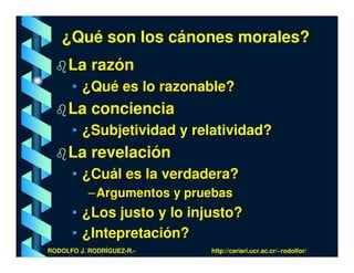 ¿Qué son los cánones morales?
     La razón
      • ¿Qué es lo razonable?
     La conciencia
      • ¿Subjetividad y relatividad?
     La revelación
      • ¿Cuál es la verdadera?
           – Argumentos y pruebas
      • ¿Los justo y lo injusto?
      • ¿Intepretación?
RODOLFO J. RODRÍGUEZ-R.-     http://cariari.ucr.ac.cr/~rodolfor/
 