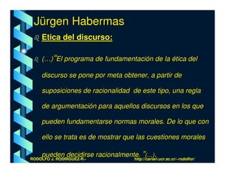 Jürgen Habermas
    Etica del discurso:

    (…)“El programa de fundamentación de la ética del

    discurso se pone por meta obtener, a partir de

    suposiciones de racionalidad de este tipo, una regla

    de argumentación para aquellos discursos en los que

    pueden fundamentarse normas morales. De lo que con

    ello se trata es de mostrar que las cuestiones morales

    pueden decidirse racionalmente. ”(…).
RODOLFO J. RODRÍGUEZ-R.-         http://cariari.ucr.ac.cr/~rodolfor/
 