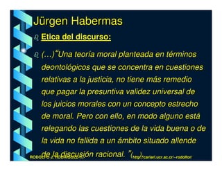 Jürgen Habermas
    Etica del discurso:

    (…)“Una teoría moral planteada en términos
    deontológicos que se concentra en cuestiones
    relativas a la justicia, no tiene más remedio
    que pagar la presuntiva validez universal de
    los juicios morales con un concepto estrecho
    de moral. Pero con ello, en modo alguno está
    relegando las cuestiones de la vida buena o de
    la vida no fallida a un ámbito situado allende
    de la discusión racional. ”(…).
RODOLFO J. RODRÍGUEZ-R.-        http://cariari.ucr.ac.cr/~rodolfor/
 