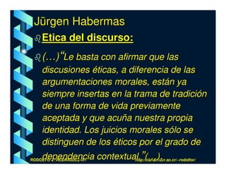Jürgen Habermas
    Etica del discurso:
    (…)“Le basta con afirmar que las
    discusiones éticas, a diferencia de las
    argumentaciones morales, están ya
    siempre insertas en la trama de tradición
    de una forma de vida previamente
    aceptada y que acuña nuestra propia
    identidad. Los juicios morales sólo se
    distinguen de los éticos por el grado de
    dependencia contextual.”(…).
RODOLFO J. RODRÍGUEZ-R.- http://cariari.ucr.ac.cr/~rodolfor/
 