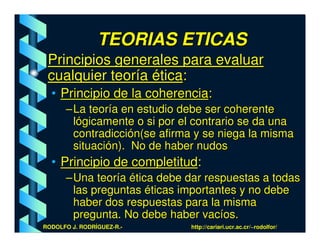TEORIAS ETICAS
 Principios generales para evaluar
 cualquier teoría ética:
  • Principio de la coherencia:
      – La teoría en estudio debe ser coherente
        lógicamente o si por el contrario se da una
        contradicción(se afirma y se niega la misma
        situación). No de haber nudos
  • Principio de completitud:
      – Una teoría ética debe dar respuestas a todas
        las preguntas éticas importantes y no debe
        haber dos respuestas para la misma
        pregunta. No debe haber vacíos.
RODOLFO J. RODRÍGUEZ-R.-      http://cariari.ucr.ac.cr/~rodolfor/
 