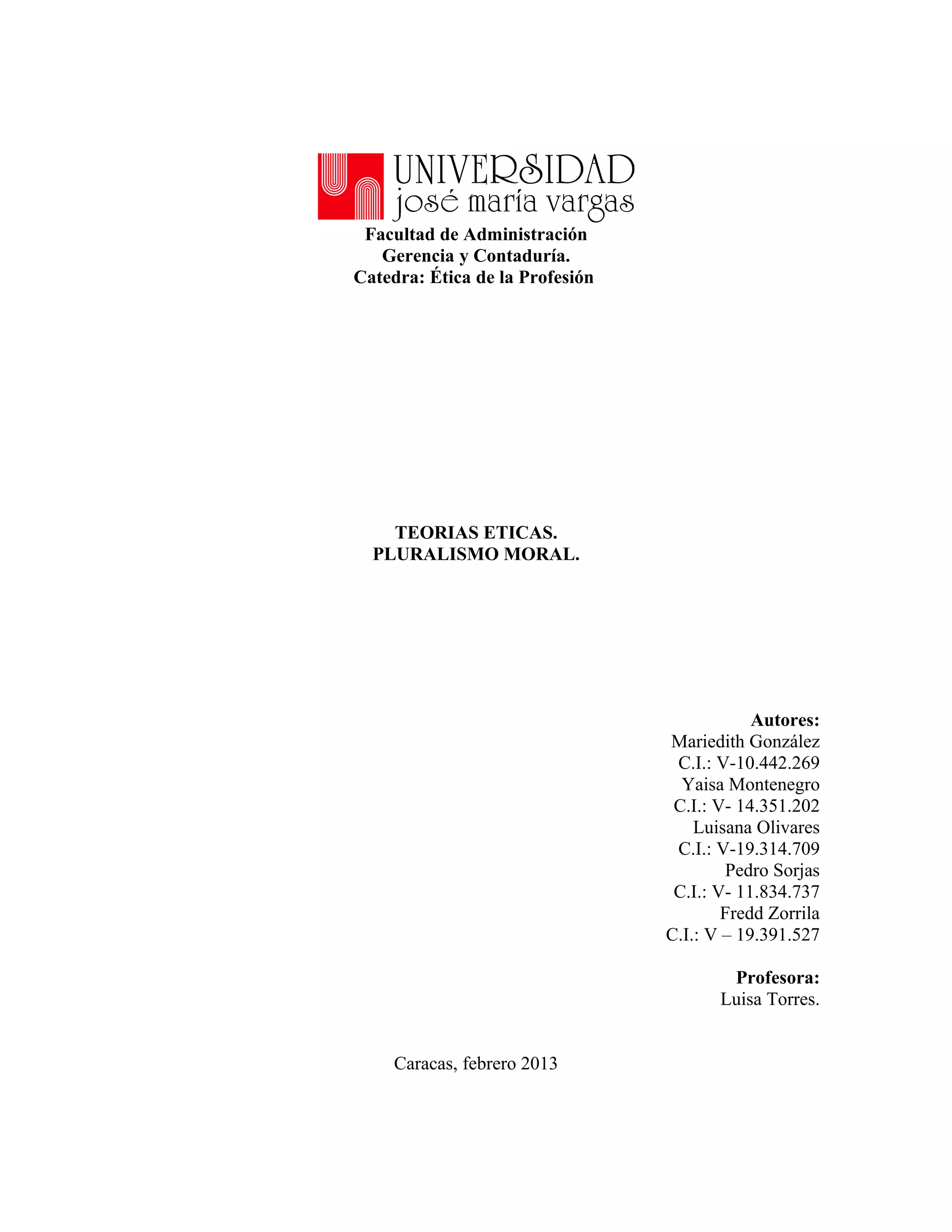Facultad de Administración
   Gerencia y Contaduría.
Catedra: Ética de la Profesión




    TEORIAS ETICAS.
  PLURALISMO MORAL.




                                             Autores:
                                 Mariedith González
                                  C.I.: V-10.442.269
                                   Yaisa Montenegro
                                  C.I.: V- 14.351.202
                                     Luisana Olivares
                                  C.I.: V-19.314.709
                                         Pedro Sorjas
                                  C.I.: V- 11.834.737
                                         Fredd Zorrila
                                 C.I.: V – 19.391.527

                                         Profesora:
                                        Luisa Torres.


     Caracas, febrero 2013
 