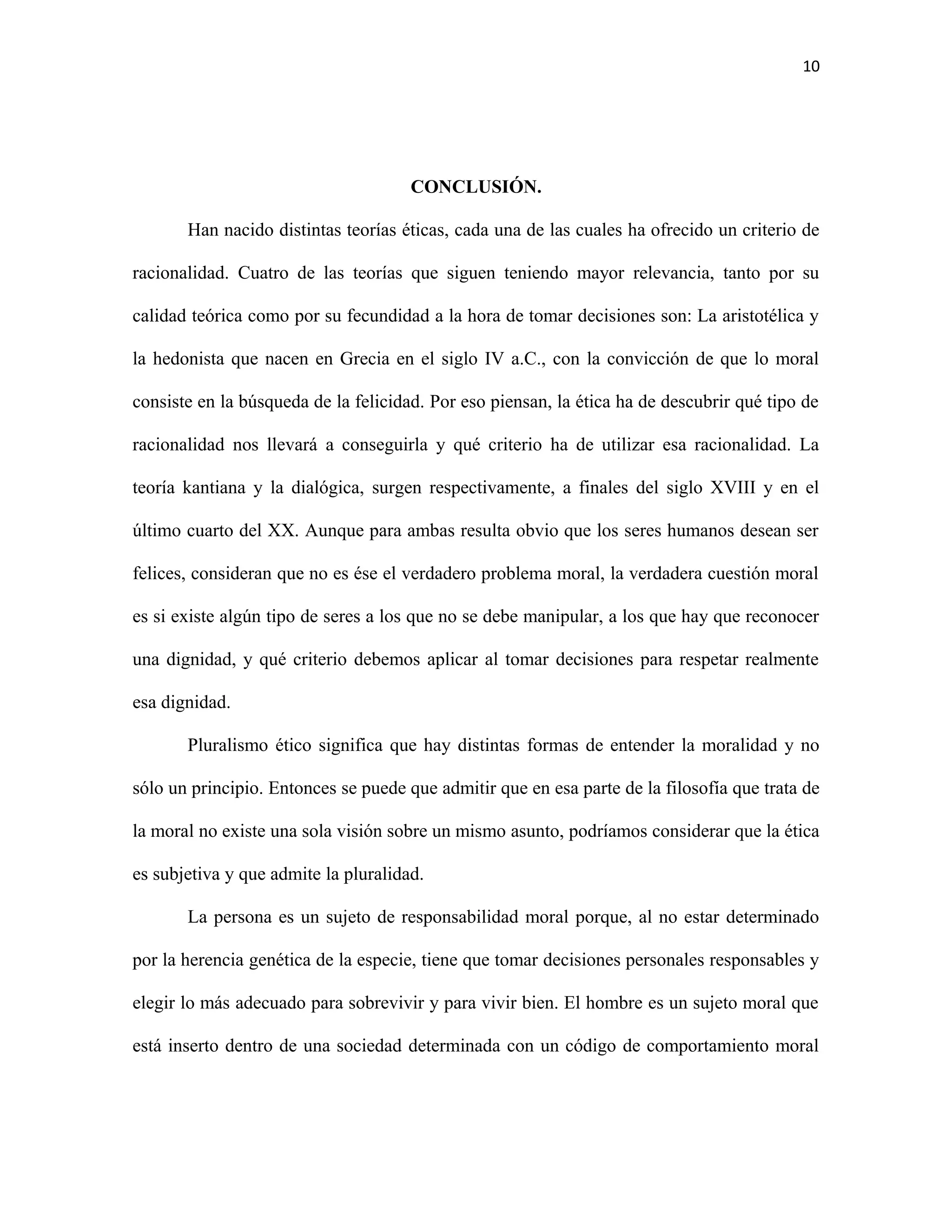 10




                                      CONCLUSIÓN.

       Han nacido distintas teorías éticas, cada una de las cuales ha ofrecido un criterio de

racionalidad. Cuatro de las teorías que siguen teniendo mayor relevancia, tanto por su

calidad teórica como por su fecundidad a la hora de tomar decisiones son: La aristotélica y

la hedonista que nacen en Grecia en el siglo IV a.C., con la convicción de que lo moral

consiste en la búsqueda de la felicidad. Por eso piensan, la ética ha de descubrir qué tipo de

racionalidad nos llevará a conseguirla y qué criterio ha de utilizar esa racionalidad. La

teoría kantiana y la dialógica, surgen respectivamente, a finales del siglo XVIII y en el

último cuarto del XX. Aunque para ambas resulta obvio que los seres humanos desean ser

felices, consideran que no es ése el verdadero problema moral, la verdadera cuestión moral

es si existe algún tipo de seres a los que no se debe manipular, a los que hay que reconocer

una dignidad, y qué criterio debemos aplicar al tomar decisiones para respetar realmente

esa dignidad.

       Pluralismo ético significa que hay distintas formas de entender la moralidad y no

sólo un principio. Entonces se puede que admitir que en esa parte de la filosofía que trata de

la moral no existe una sola visión sobre un mismo asunto, podríamos considerar que la ética

es subjetiva y que admite la pluralidad.

       La persona es un sujeto de responsabilidad moral porque, al no estar determinado

por la herencia genética de la especie, tiene que tomar decisiones personales responsables y

elegir lo más adecuado para sobrevivir y para vivir bien. El hombre es un sujeto moral que

está inserto dentro de una sociedad determinada con un código de comportamiento moral
 
