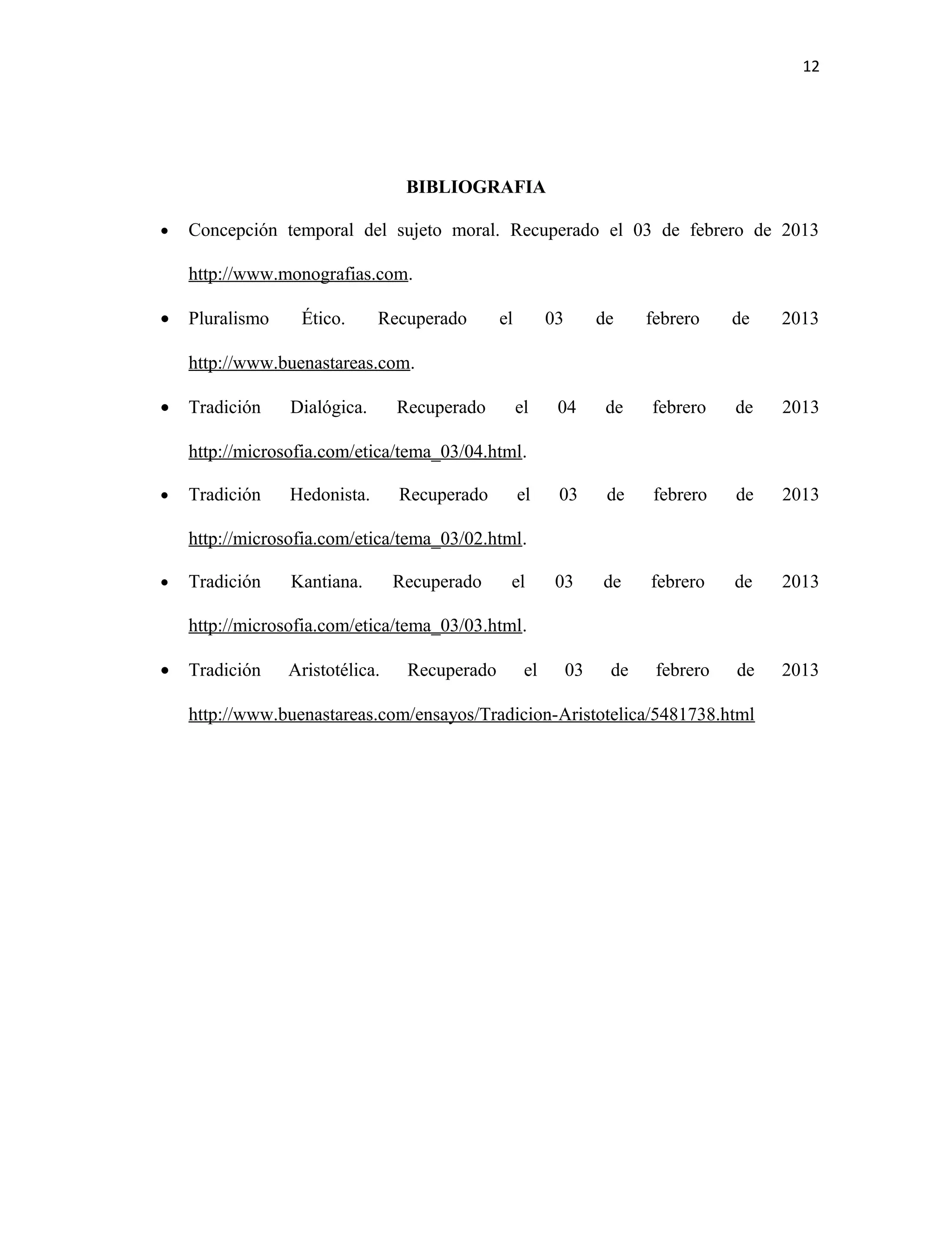 12




                                  BIBLIOGRAFIA

•   Concepción temporal del sujeto moral. Recuperado el 03 de febrero de 2013

    http://www.monografias.com.

•   Pluralismo    Ético.      Recuperado       el         03        de    febrero    de   2013

    http://www.buenastareas.com.

•   Tradición    Dialógica.      Recuperado         el     04        de   febrero    de   2013

    http://microsofia.com/etica/tema_03/04.html.

•   Tradición    Hedonista.      Recuperado         el     03        de   febrero    de   2013

    http://microsofia.com/etica/tema_03/02.html.

•   Tradición    Kantiana.       Recuperado     el         03       de    febrero    de   2013

    http://microsofia.com/etica/tema_03/03.html.

•   Tradición    Aristotélica.    Recuperado         el        03    de    febrero   de   2013

    http://www.buenastareas.com/ensayos/Tradicion-Aristotelica/5481738.html
 