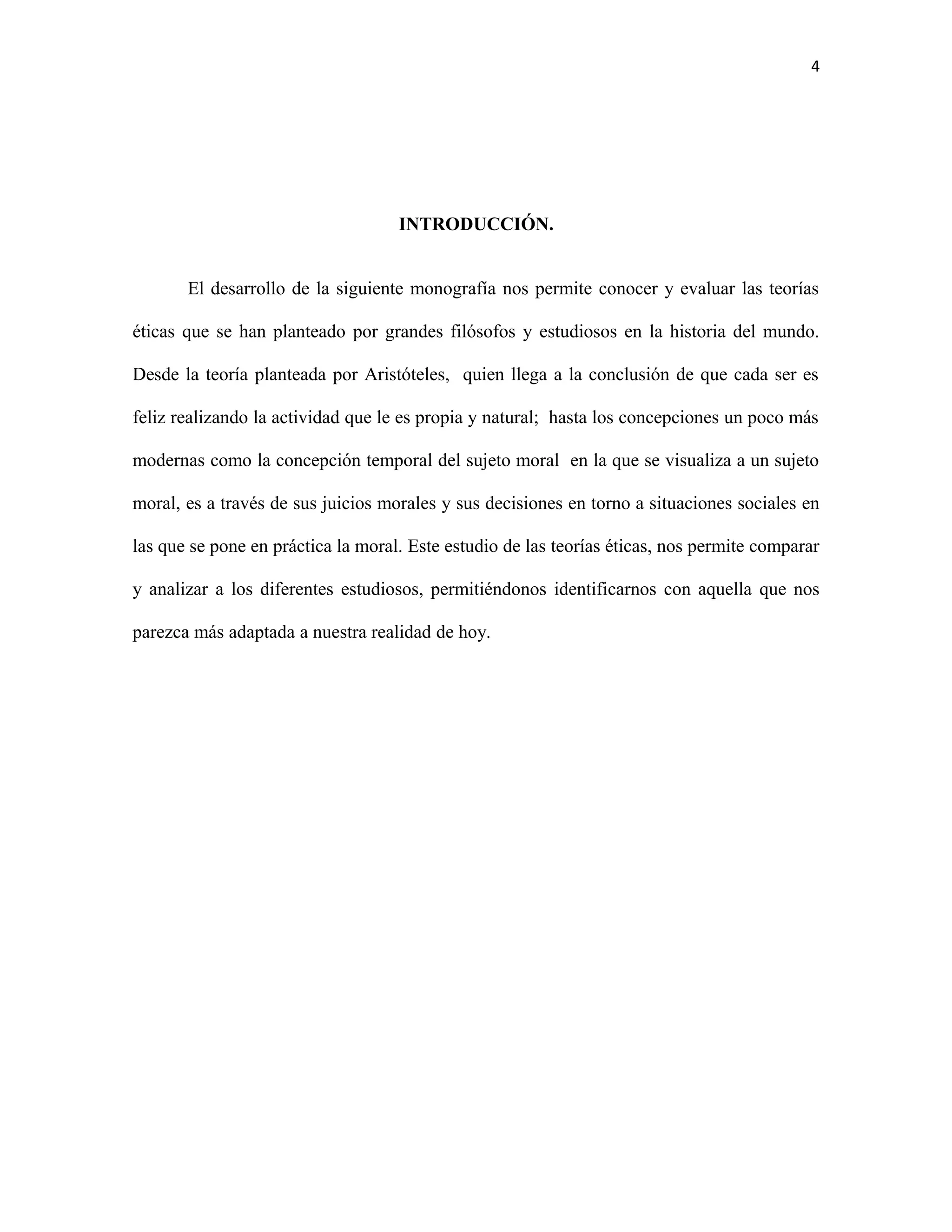 4




                                    INTRODUCCIÓN.


       El desarrollo de la siguiente monografía nos permite conocer y evaluar las teorías

éticas que se han planteado por grandes filósofos y estudiosos en la historia del mundo.

Desde la teoría planteada por Aristóteles, quien llega a la conclusión de que cada ser es

feliz realizando la actividad que le es propia y natural; hasta los concepciones un poco más

modernas como la concepción temporal del sujeto moral en la que se visualiza a un sujeto

moral, es a través de sus juicios morales y sus decisiones en torno a situaciones sociales en

las que se pone en práctica la moral. Este estudio de las teorías éticas, nos permite comparar

y analizar a los diferentes estudiosos, permitiéndonos identificarnos con aquella que nos

parezca más adaptada a nuestra realidad de hoy.
 
