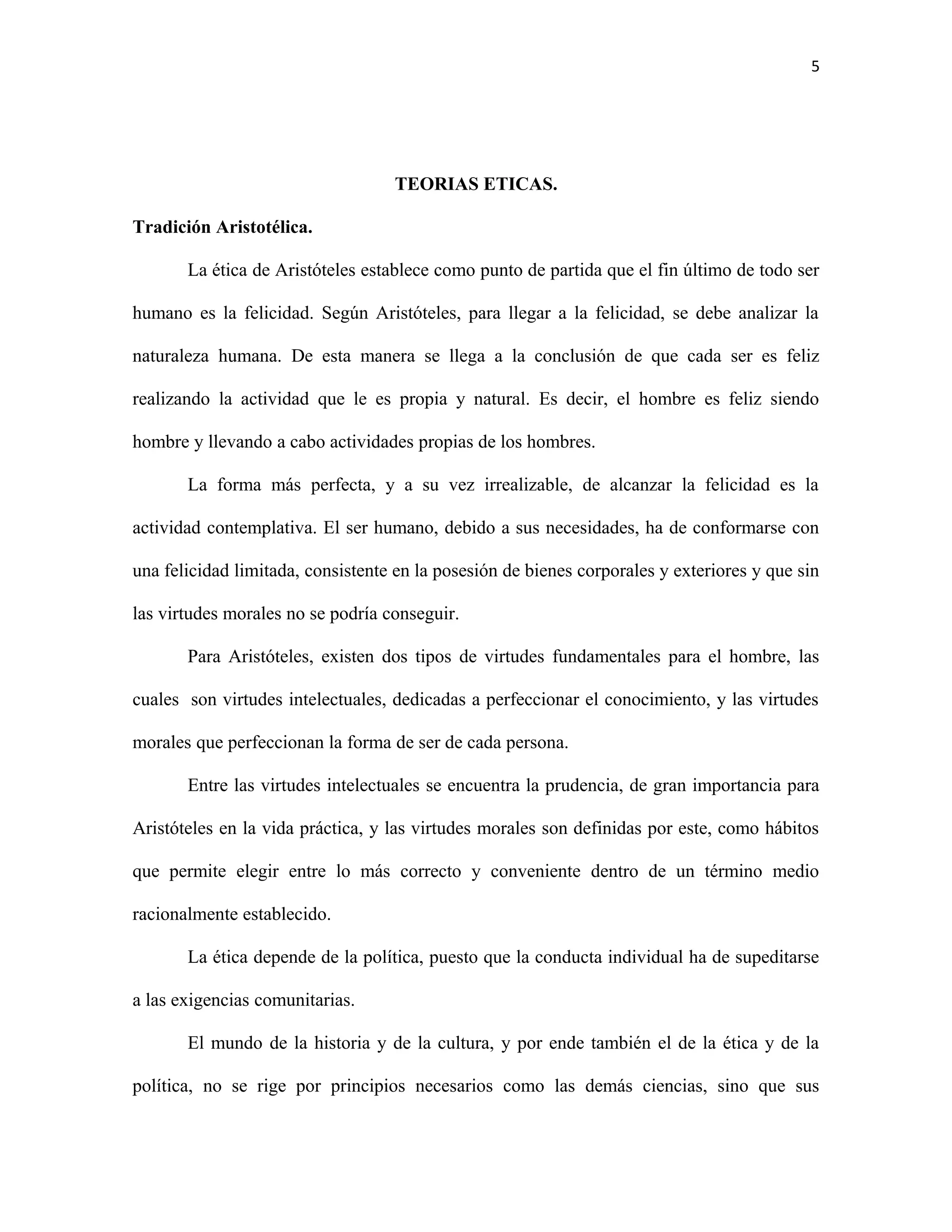 5




                                   TEORIAS ETICAS.

Tradición Aristotélica.

       La ética de Aristóteles establece como punto de partida que el fin último de todo ser

humano es la felicidad. Según Aristóteles, para llegar a la felicidad, se debe analizar la

naturaleza humana. De esta manera se llega a la conclusión de que cada ser es feliz

realizando la actividad que le es propia y natural. Es decir, el hombre es feliz siendo

hombre y llevando a cabo actividades propias de los hombres.

       La forma más perfecta, y a su vez irrealizable, de alcanzar la felicidad es la

actividad contemplativa. El ser humano, debido a sus necesidades, ha de conformarse con

una felicidad limitada, consistente en la posesión de bienes corporales y exteriores y que sin

las virtudes morales no se podría conseguir.

       Para Aristóteles, existen dos tipos de virtudes fundamentales para el hombre, las

cuales son virtudes intelectuales, dedicadas a perfeccionar el conocimiento, y las virtudes

morales que perfeccionan la forma de ser de cada persona.

       Entre las virtudes intelectuales se encuentra la prudencia, de gran importancia para

Aristóteles en la vida práctica, y las virtudes morales son definidas por este, como hábitos

que permite elegir entre lo más correcto y conveniente dentro de un término medio

racionalmente establecido.

       La ética depende de la política, puesto que la conducta individual ha de supeditarse

a las exigencias comunitarias.

       El mundo de la historia y de la cultura, y por ende también el de la ética y de la

política, no se rige por principios necesarios como las demás ciencias, sino que sus
 