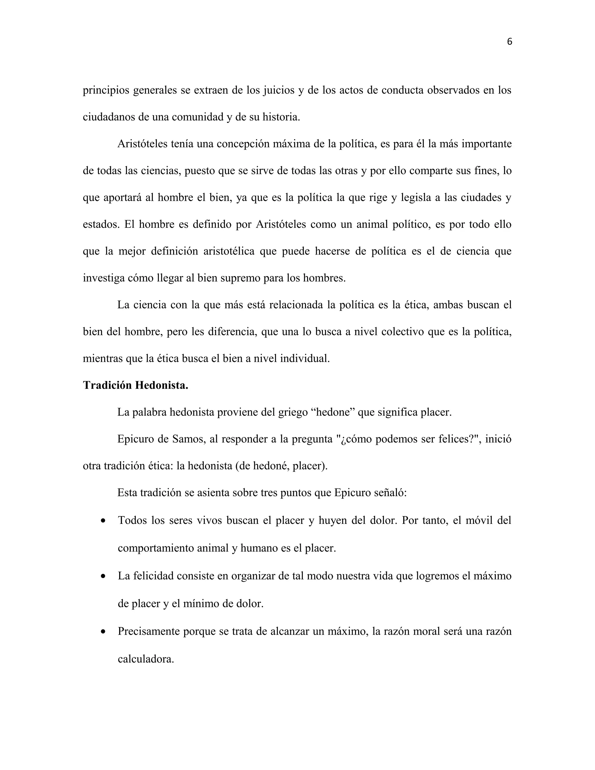 6



principios generales se extraen de los juicios y de los actos de conducta observados en los

ciudadanos de una comunidad y de su historia.

       Aristóteles tenía una concepción máxima de la política, es para él la más importante

de todas las ciencias, puesto que se sirve de todas las otras y por ello comparte sus fines, lo

que aportará al hombre el bien, ya que es la política la que rige y legisla a las ciudades y

estados. El hombre es definido por Aristóteles como un animal político, es por todo ello

que la mejor definición aristotélica que puede hacerse de política es el de ciencia que

investiga cómo llegar al bien supremo para los hombres.

       La ciencia con la que más está relacionada la política es la ética, ambas buscan el

bien del hombre, pero les diferencia, que una lo busca a nivel colectivo que es la política,

mientras que la ética busca el bien a nivel individual.

Tradición Hedonista.

       La palabra hedonista proviene del griego “hedone” que significa placer.

       Epicuro de Samos, al responder a la pregunta "¿cómo podemos ser felices?", inició

otra tradición ética: la hedonista (de hedoné, placer).

       Esta tradición se asienta sobre tres puntos que Epicuro señaló:

   •   Todos los seres vivos buscan el placer y huyen del dolor. Por tanto, el móvil del

       comportamiento animal y humano es el placer.

   •   La felicidad consiste en organizar de tal modo nuestra vida que logremos el máximo

       de placer y el mínimo de dolor.

   •   Precisamente porque se trata de alcanzar un máximo, la razón moral será una razón

       calculadora.
 