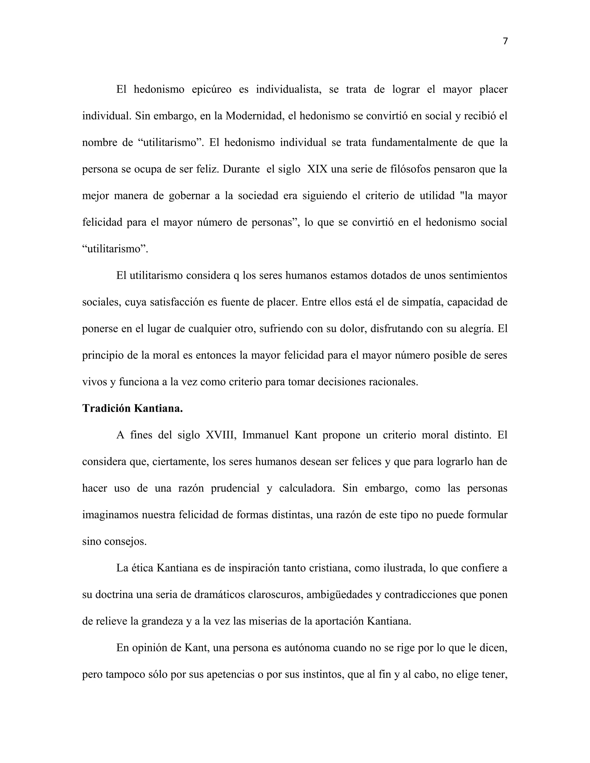 7



       El hedonismo epicúreo es individualista, se trata de lograr el mayor placer

individual. Sin embargo, en la Modernidad, el hedonismo se convirtió en social y recibió el

nombre de “utilitarismo”. El hedonismo individual se trata fundamentalmente de que la

persona se ocupa de ser feliz. Durante el siglo XIX una serie de filósofos pensaron que la

mejor manera de gobernar a la sociedad era siguiendo el criterio de utilidad "la mayor

felicidad para el mayor número de personas”, lo que se convirtió en el hedonismo social

“utilitarismo”.

       El utilitarismo considera q los seres humanos estamos dotados de unos sentimientos

sociales, cuya satisfacción es fuente de placer. Entre ellos está el de simpatía, capacidad de

ponerse en el lugar de cualquier otro, sufriendo con su dolor, disfrutando con su alegría. El

principio de la moral es entonces la mayor felicidad para el mayor número posible de seres

vivos y funciona a la vez como criterio para tomar decisiones racionales.

Tradición Kantiana.

       A fines del siglo XVIII, Immanuel Kant propone un criterio moral distinto. El

considera que, ciertamente, los seres humanos desean ser felices y que para lograrlo han de

hacer uso de una razón prudencial y calculadora. Sin embargo, como las personas

imaginamos nuestra felicidad de formas distintas, una razón de este tipo no puede formular

sino consejos.

       La ética Kantiana es de inspiración tanto cristiana, como ilustrada, lo que confiere a

su doctrina una seria de dramáticos claroscuros, ambigüedades y contradicciones que ponen

de relieve la grandeza y a la vez las miserias de la aportación Kantiana.

       En opinión de Kant, una persona es autónoma cuando no se rige por lo que le dicen,

pero tampoco sólo por sus apetencias o por sus instintos, que al fin y al cabo, no elige tener,
 