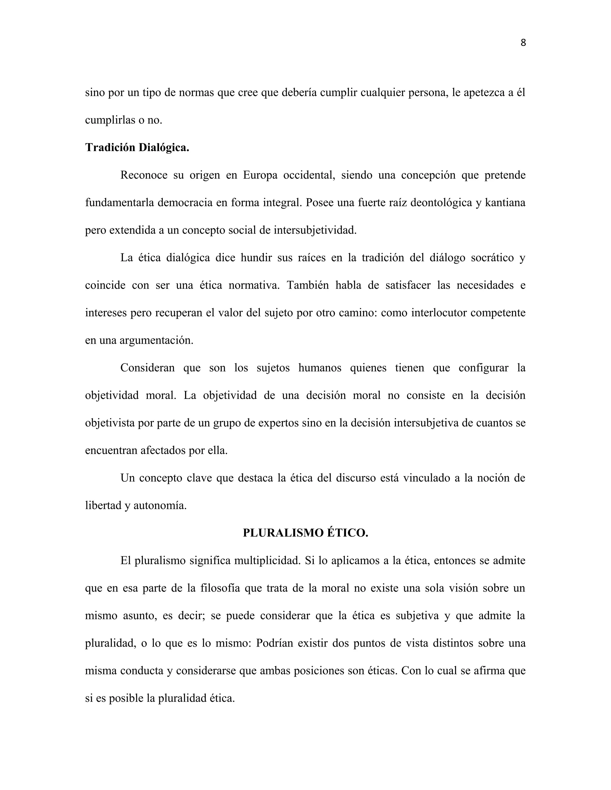 8



sino por un tipo de normas que cree que debería cumplir cualquier persona, le apetezca a él

cumplirlas o no.

Tradición Dialógica.

        Reconoce su origen en Europa occidental, siendo una concepción que pretende

fundamentarla democracia en forma integral. Posee una fuerte raíz deontológica y kantiana

pero extendida a un concepto social de intersubjetividad.

        La ética dialógica dice hundir sus raíces en la tradición del diálogo socrático y

coincide con ser una ética normativa. También habla de satisfacer las necesidades e

intereses pero recuperan el valor del sujeto por otro camino: como interlocutor competente

en una argumentación.

        Consideran que son los sujetos humanos quienes tienen que configurar la

objetividad moral. La objetividad de una decisión moral no consiste en la decisión

objetivista por parte de un grupo de expertos sino en la decisión intersubjetiva de cuantos se

encuentran afectados por ella.

        Un concepto clave que destaca la ética del discurso está vinculado a la noción de

libertad y autonomía.

                                     PLURALISMO ÉTICO.

        El pluralismo significa multiplicidad. Si lo aplicamos a la ética, entonces se admite

que en esa parte de la filosofía que trata de la moral no existe una sola visión sobre un

mismo asunto, es decir; se puede considerar que la ética es subjetiva y que admite la

pluralidad, o lo que es lo mismo: Podrían existir dos puntos de vista distintos sobre una

misma conducta y considerarse que ambas posiciones son éticas. Con lo cual se afirma que

si es posible la pluralidad ética.
 