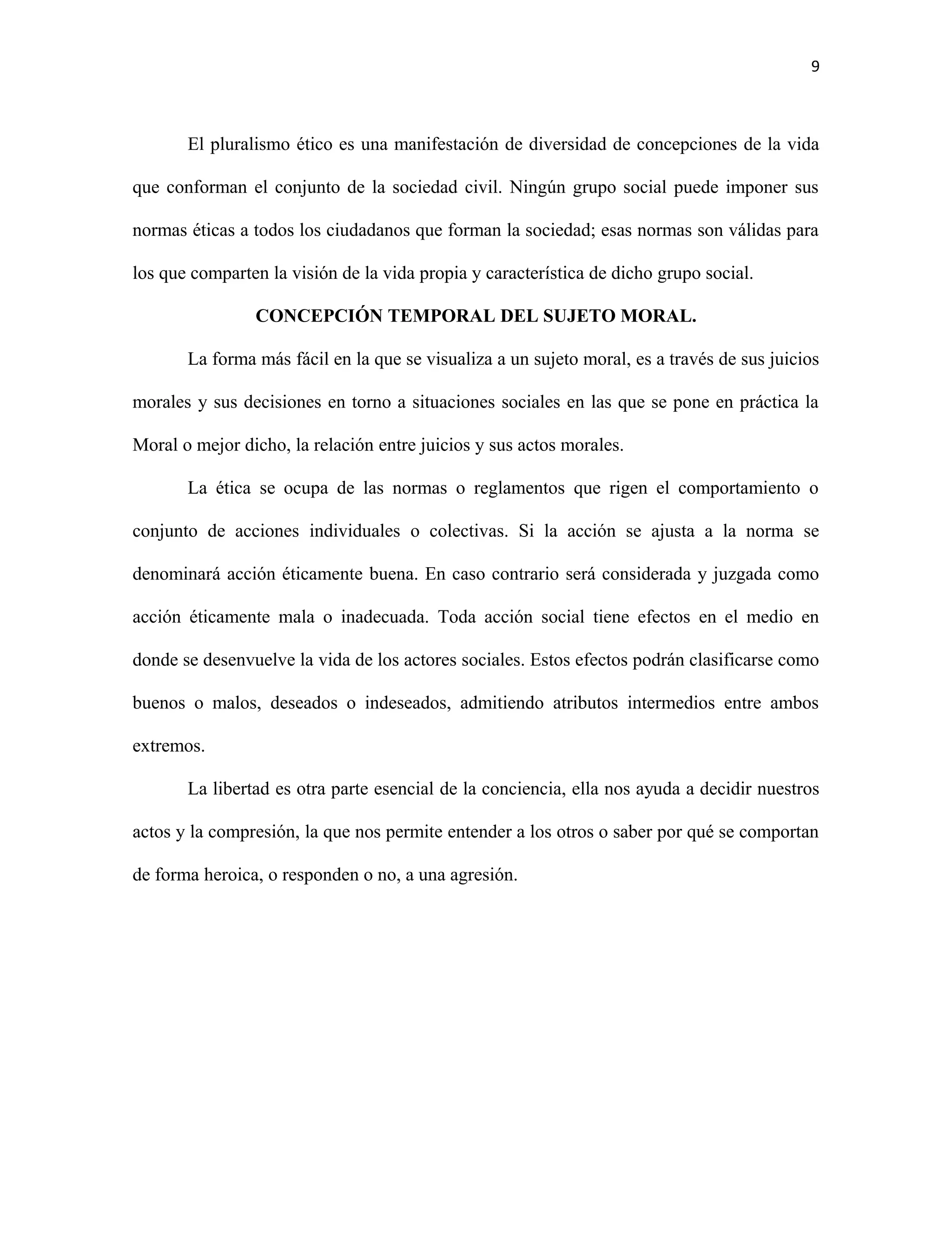 9



       El pluralismo ético es una manifestación de diversidad de concepciones de la vida

que conforman el conjunto de la sociedad civil. Ningún grupo social puede imponer sus

normas éticas a todos los ciudadanos que forman la sociedad; esas normas son válidas para

los que comparten la visión de la vida propia y característica de dicho grupo social.

                CONCEPCIÓN TEMPORAL DEL SUJETO MORAL.

       La forma más fácil en la que se visualiza a un sujeto moral, es a través de sus juicios

morales y sus decisiones en torno a situaciones sociales en las que se pone en práctica la

Moral o mejor dicho, la relación entre juicios y sus actos morales.

       La ética se ocupa de las normas o reglamentos que rigen el comportamiento o

conjunto de acciones individuales o colectivas. Si la acción se ajusta a la norma se

denominará acción éticamente buena. En caso contrario será considerada y juzgada como

acción éticamente mala o inadecuada. Toda acción social tiene efectos en el medio en

donde se desenvuelve la vida de los actores sociales. Estos efectos podrán clasificarse como

buenos o malos, deseados o indeseados, admitiendo atributos intermedios entre ambos

extremos.

       La libertad es otra parte esencial de la conciencia, ella nos ayuda a decidir nuestros

actos y la compresión, la que nos permite entender a los otros o saber por qué se comportan

de forma heroica, o responden o no, a una agresión.
 