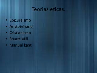 Teorias eticas.
• Epicureismo
• Aristotelismo
• Cristianismo
• Stuart Mill
• Manuel kant
 