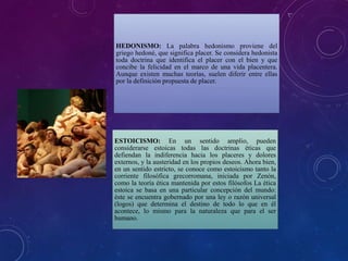 HEDONISMO: La palabra hedonismo proviene del
griego hedoné, que significa placer. Se considera hedonista
toda doctrina que identifica el placer con el bien y que
concibe la felicidad en el marco de una vida placentera.
Aunque existen muchas teorías, suelen diferir entre ellas
por la definición propuesta de placer.
ESTOICISMO: En un sentido amplio, pueden
considerarse estoicas todas las doctrinas éticas que
defiendan la indiferencia hacia los placeres y dolores
externos, y la austeridad en los propios deseos. Ahora bien,
en un sentido estricto, se conoce como estoicismo tanto la
corriente filosófica grecorromana, iniciada por Zenón,
como la teoría ética mantenida por estos filósofos La ética
estoica se basa en una particular concepción del mundo:
éste se encuentra gobernado por una ley o razón universal
(logos) que determina el destino de todo lo que en él
acontece, lo mismo para la naturaleza que para el ser
humano.
 