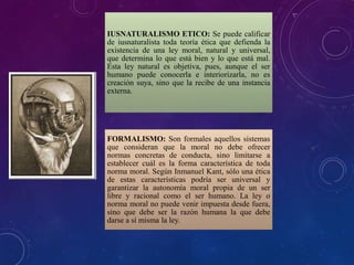 IUSNATURALISMO ETICO: Se puede calificar
de iusnaturalista toda teoría ética que defienda la
existencia de una ley moral, natural y universal,
que determina lo que está bien y lo que está mal.
Esta ley natural es objetiva, pues, aunque el ser
humano puede conocerla e interiorizarla, no es
creación suya, sino que la recibe de una instancia
externa.
FORMALISMO: Son formales aquellos sistemas
que consideran que la moral no debe ofrecer
normas concretas de conducta, sino limitarse a
establecer cuál es la forma característica de toda
norma moral. Según Inmanuel Kant, sólo una ética
de estas características podría ser universal y
garantizar la autonomía moral propia de un ser
libre y racional como el ser humano. La ley o
norma moral no puede venir impuesta desde fuera,
sino que debe ser la razón humana la que debe
darse a sí misma la ley.
 