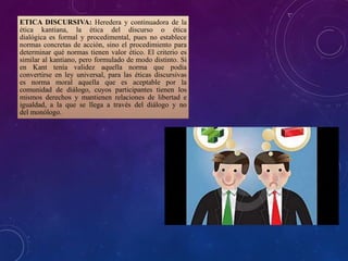 ETICA DISCURSIVA: Heredera y continuadora de la
ética kantiana, la ética del discurso o ética
dialógica es formal y procedimental, pues no establece
normas concretas de acción, sino el procedimiento para
determinar qué normas tienen valor ético. El criterio es
similar al kantiano, pero formulado de modo distinto. Si
en Kant tenía validez aquella norma que podía
convertirse en ley universal, para las éticas discursivas
es norma moral aquella que es aceptable por la
comunidad de diálogo, cuyos participantes tienen los
mismos derechos y mantienen relaciones de libertad e
igualdad, a la que se llega a través del diálogo y no
del monólogo.
 