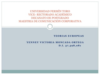 UNIVERSIDAD FERMÌN TORO 
VICE- RECTORADO ACADÈMICO 
DECANATO DE POSTGRADO 
MAESTRIA DE COMUNICACIÒN CORPORATIVA 
TEORIAS EUROPEAS 
YENNEY VICTORIA MONCADA ORTEGA 
D. I . 37 , 398,081 
 